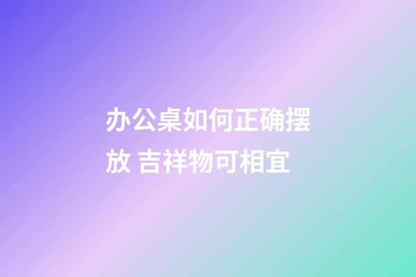 办公桌如何正确摆放 吉祥物可相宜